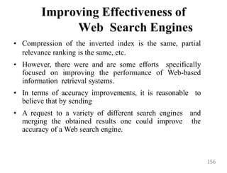 Improving Effectiveness of
Web Search Engines
• Compression of the inverted index is the same, partial
relevance ranking is the same, etc.
• However, there were and are some efforts specifically
focused on improving the performance of Web-based
information retrieval systems.
• In terms of accuracy improvements, it is reasonable to
believe that by sending
• A request to a variety of different search engines and
merging the obtained results one could improve the
accuracy of a Web search engine.
156
 