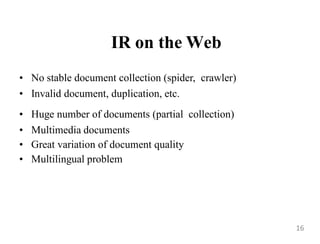 IR on the Web
• No stable document collection (spider, crawler)
• Invalid document, duplication, etc.
• Huge number of documents (partial collection)
• Multimedia documents
• Great variation of document quality
• Multilingual problem
16
 