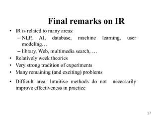 Final remarks on IR
• IR is related to many areas:
– NLP, AI, database, machine learning, user
modeling…
– library, Web, multimedia search, …
• Relatively week theories
• Very strong tradition of experiments
• Many remaining (and exciting) problems
• Difficult area: Intuitive methods do not necessarily
improve effectiveness in practice
17
 
