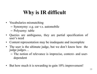 Why is IR difficult
• Vocabularies mismatching
– Synonymy: e.g. car v.s. automobile
– Polysemy: table
• Queries are ambiguous, they are partial specification of
user‟s need
• Content representation may be inadequate and incomplete
• The user is the ultimate judge, but we don‟t know how the
judge judges…
– The notion of relevance is imprecise, context- and user-
dependent
• But how much it is rewarding to gain 10% improvement!
18
 