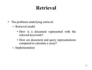 Retrieval
• The problems underlying retrieval
– Retrieval model
• How is a document represented with the
selected keywords?
• How are document and query representations
compared to calculate a score?
– Implementation
21
 