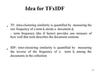 Idea for TFxIDF
• TF: intra-clustering similarity is quantified by measuring the
raw frequency of a term ki inside a document dj
– term frequency (the tf factor) provides one measure of
how well that term describes the document contents
•
IDF: inter-clustering similarity is quantified by measuring
the inverse of the frequency of a term ki among the
documents in the collection
22
 