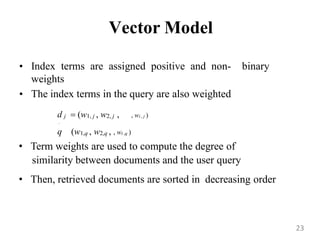 Vector Model
• Index terms are assigned positive and non- binary
weights
• The index terms in the query are also weighted
d j  (w1, j , w2, j , , wt , j )

q (w1,q , w2,q , , wt ,q )
• Term weights are used to compute the degree of
similarity between documents and the user query
• Then, retrieved documents are sorted in decreasing order
23
 
