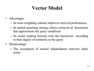 Vector Model
• Advantages
– Its term-weighting scheme improves retrieval performance
– Its partial matching strategy allows retrieval of documents
that approximate the query conditions
– Its cosine ranking formula sorts the documents according
to their degree of similarity to the query
• Disadvantage
– The assumption of mutual independence between index
terms
24
 