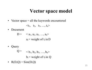 Vector space model
• Vector space = all the keywords encountered
<t1, t2, t3, …, tn>
• Document
D = < a1, a2, a3, …, an>
ai = weight of ti inD
• Query
Q = < b1, b2, b3, …, bn>
bi = weight of ti in Q
• R(D,Q) = Sim(D,Q)
25
 