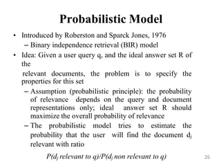 Probabilistic Model
• Introduced by Roberston and Sparck Jones, 1976
– Binary independence retrieval (BIR) model
• Idea: Given a user query q, and the ideal answer set R of
the
relevant documents, the problem is to specify the
properties for this set
– Assumption (probabilistic principle): the probability
of relevance depends on the query and document
representations only; ideal answer set R should
maximize the overall probability of relevance
– The probabilistic model tries to estimate the
probability that the user will find the document dj
relevant with ratio
P(dj relevant to q)/P(dj non relevant to q) 26
 