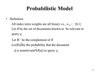 Probabilistic Model
• Definition
All index term weights are all binary i.e., wi,j {0,1}
Let R be the set of documents known to be relevant to
query q
Let R‟ be the complement of R
Let(R|d)be the probability that the document
tothe queryq
dj is nonelevantP(R|dj) to query q
27
 