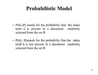 Probabilistic Model
– Pr(ki |R) stands for the probability that the index
term ki is present in a document randomly
selected from the set R
– Pr(ki | R)stands for the probability that the index
term ki is not present in a document randomly
selected from the set R
29
 