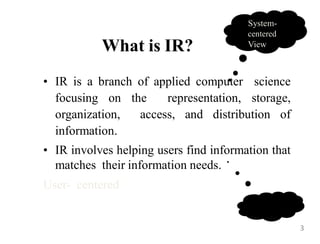What is IR?
System-
centered
View
• IR is a branch of applied computer science
focusing on the representation, storage,
organization, access, and distribution of
information.
• IR involves helping users find information that
matches their information needs.
User- centered
3
 