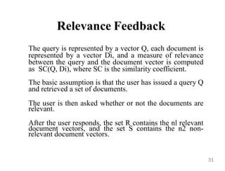 Relevance Feedback
The query is represented by a vector Q, each document is
represented by a vector Di, and a measure of relevance
between the query and the document vector is computed
as SC(Q, Di), where SC is the similarity coefficient.
The basic assumption is that the user has issued a query Q
and retrieved a set of documents.
The user is then asked whether or not the documents are
relevant.
After the user responds, the set R contains the nl relevant
document vectors, and the set S contains the n2 non-
relevant document vectors.
31
 