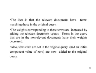 •The idea is that the relevant documents have terms
matching those in the original query.
•The weights corresponding to these terms are increased by
adding the relevant document vector. Terms in the query
that are in the nonrelevant documents have their weights
decreased.
•Also, terms that are not in the original query (had an initial
component value of zero) are now added to the original
query.
32
 