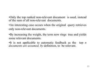 •Only the top ranked non-relevant document is used, instead
of the sum of all non-relevant documents.
•An interesting case occurs when the original query retrieves
only non-relevant documents.
•By increasing the weight, the term now rings true and yields
some relevant documents.
•It is not applicable to automatic feedback as the top n
documents are assumed, by definition, to be relevant.
33
 