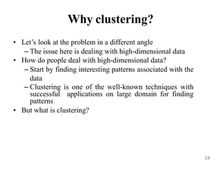 Why clustering?
• Let‟s look at the problem in a different angle
– The issue here is dealing with high-dimensional data
• How do people deal with high-dimensional data?
– Start by finding interesting patterns associated with the
data
– Clustering is one of the well-known techniques with
successful applications on large domain for finding
patterns
• But what is clustering?
34
 