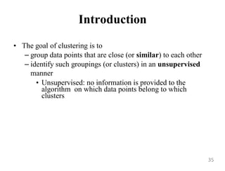 Introduction
• The goal of clustering is to
– group data points that are close (or similar) to each other
– identify such groupings (or clusters) in an unsupervised
manner
• Unsupervised: no information is provided to the
algorithm on which data points belong to which
clusters
35
 