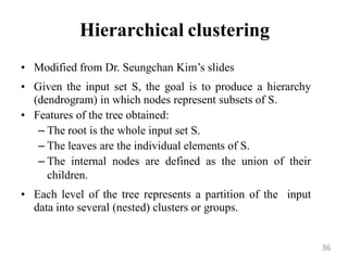 Hierarchical clustering
• Modified from Dr. Seungchan Kim‟s slides
• Given the input set S, the goal is to produce a hierarchy
(dendrogram) in which nodes represent subsets of S.
• Features of the tree obtained:
– The root is the whole input set S.
– The leaves are the individual elements of S.
– The internal nodes are defined as the union of their
children.
• Each level of the tree represents a partition of the input
data into several (nested) clusters or groups.
36
 