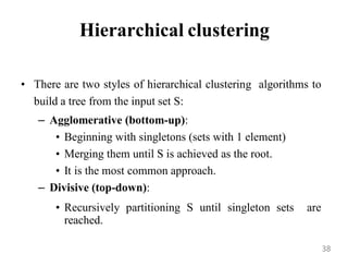 Hierarchical clustering
• There are two styles of hierarchical clustering algorithms to
build a tree from the input set S:
– Agglomerative (bottom-up):
• Beginning with singletons (sets with 1 element)
• Merging them until S is achieved as the root.
• It is the most common approach.
– Divisive (top-down):
• Recursively partitioning S until singleton sets are
reached.
38
 