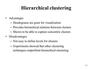 Hierarchical clustering
• Advantages
– Dendograms are great for visualization
– Provides hierarchical relations between clusters
– Shown to be able to capture concentric clusters
• Disadvantages
– Not easy to define levels for clusters
– Experiments showed that other clustering
techniques outperform hierarchical clustering
40
 