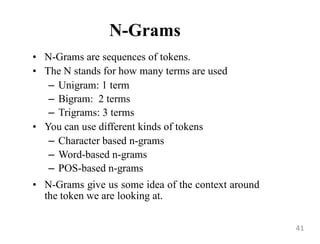 N-Grams
• N-Grams are sequences of tokens.
• The N stands for how many terms are used
– Unigram: 1 term
– Bigram: 2 terms
– Trigrams: 3 terms
• You can use different kinds of tokens
– Character based n-grams
– Word-based n-grams
– POS-based n-grams
• N-Grams give us some idea of the context around
the token we are looking at.
41
 
