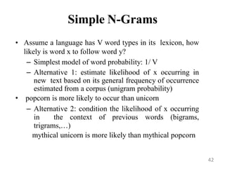 Simple N-Grams
• Assume a language has V word types in its lexicon, how
likely is word x to follow word y?
– Simplest model of word probability: 1/ V
– Alternative 1: estimate likelihood of x occurring in
new text based on its general frequency of occurrence
estimated from a corpus (unigram probability)
• popcorn is more likely to occur than unicorn
– Alternative 2: condition the likelihood of x occurring
in the context of previous words (bigrams,
trigrams,…)
mythical unicorn is more likely than mythical popcorn
42
 