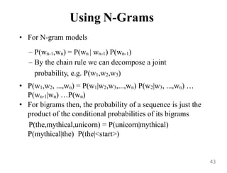 Using N-Grams
• For N-gram models
– P(wn-1,wn) = P(wn | wn-1) P(wn-1)
– By the chain rule we can decompose a joint
probability, e.g. P(w1,w2,w3)
• P(w1,w2, ...,wn) = P(w1|w2,w3,...,wn) P(w2|w3, ...,wn) …
P(wn-1|wn) …P(wn)
• For bigrams then, the probability of a sequence is just the
product of the conditional probabilities of its bigrams
P(the,mythical,unicorn) = P(unicorn|mythical)
P(mythical|the) P(the|<start>)
43
 