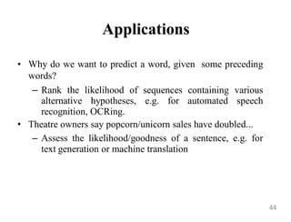 Applications
• Why do we want to predict a word, given some preceding
words?
– Rank the likelihood of sequences containing various
alternative hypotheses, e.g. for automated speech
recognition, OCRing.
• Theatre owners say popcorn/unicorn sales have doubled...
– Assess the likelihood/goodness of a sentence, e.g. for
text generation or machine translation
44
 