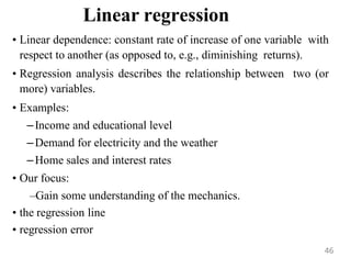 Linear regression
• Linear dependence: constant rate of increase of one variable with
respect to another (as opposed to, e.g., diminishing returns).
• Regression analysis describes the relationship between two (or
more) variables.
• Examples:
–Income and educational level
–Demand for electricity and the weather
–Home sales and interest rates
• Our focus:
–Gain some understanding of the mechanics.
• the regression line
• regression error
46
 