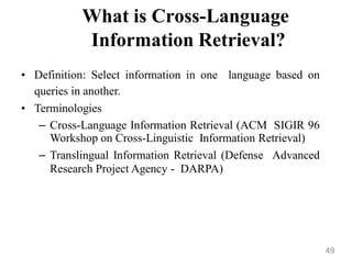 What is Cross-Language
Information Retrieval?
• Definition: Select information in one language based on
queries in another.
• Terminologies
– Cross-Language Information Retrieval (ACM SIGIR 96
Workshop on Cross-Linguistic Information Retrieval)
– Translingual Information Retrieval (Defense Advanced
Research Project Agency - DARPA)
49
 