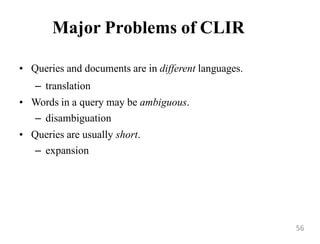 Major Problems of CLIR
• Queries and documents are in different languages.
– translation
• Words in a query may be ambiguous.
– disambiguation
• Queries are usually short.
– expansion
56
 
