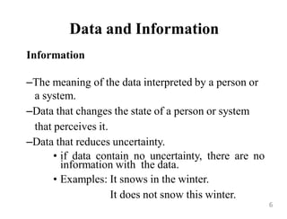 Data and Information
Information
–The meaning of the data interpreted by a person or
a system.
–Data that changes the state of a person or system
that perceives it.
–Data that reduces uncertainty.
• if data contain no uncertainty, there are no
information with the data.
• Examples: It snows in the winter.
It does not snow this winter.
6
 