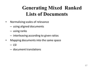 Generating Mixed Ranked
Lists of Documents
• Normalizing scales of relevance
– using aligned documents
– using ranks
– interleaving according to given ratios
• Mapping documents into the same space
– LSI
– document translations
67
 