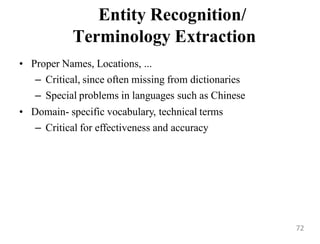 Entity Recognition/
Terminology Extraction
• Proper Names, Locations, ...
– Critical, since often missing from dictionaries
– Special problems in languages such as Chinese
• Domain- specific vocabulary, technical terms
– Critical for effectiveness and accuracy
72
 