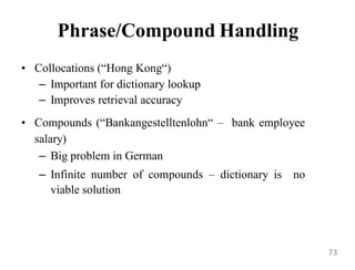 Phrase/Compound Handling
• Collocations (“Hong Kong“)
– Important for dictionary lookup
– Improves retrieval accuracy
• Compounds (“Bankangestelltenlohn“ – bank employee
salary)
– Big problem in German
– Infinite number of compounds – dictionary is no
viable solution
73
 