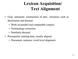 Lexicon Acquisition/
Text Alignment
• Goal: automatic construction of data structures such as
dictionaries and thesauri
– Work on parallel and comparable corpora
– Terminology extraction
– Similarity thesauri
• Prerequisite: training data, usually aligned
– Document, sentence, word level alignment
74
 