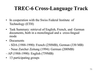 TREC-6 Cross-Language Track
• In cooperation with the Swiss Federal Institute of
Technology (ETH)
• Task Summary: retrieval of English, French, and German
documents, both in a monolingual and a cross-lingual
mode
• Documents
- SDA (1988-1990): French (250MB), German (330 MB)
- Neue Zurcher Zeitung (1994): German (200MB)
– AP (1988-1990): English (759MB)
• 13 participating groups
76
 