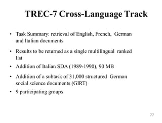 TREC-7 Cross-Language Track
• Task Summary: retrieval of English, French, German
and Italian documents
• Results to be returned as a single multilingual ranked
list
• Addition of Italian SDA (1989-1990), 90 MB
• Addition of a subtask of 31,000 structured German
social science documents (GIRT)
• 9 participating groups
77
 