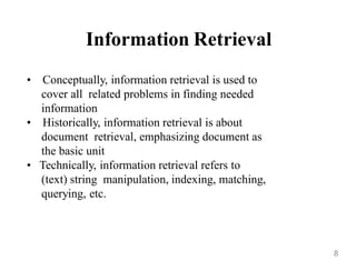 Information Retrieval
• Conceptually, information retrieval is used to
cover all related problems in finding needed
information
• Historically, information retrieval is about
document retrieval, emphasizing document as
the basic unit
• Technically, information retrieval refers to
(text) string manipulation, indexing, matching,
querying, etc.
8
 
