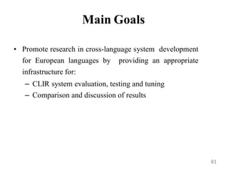 Main Goals
• Promote research in cross-language system development
for European languages by providing an appropriate
infrastructure for:
– CLIR system evaluation, testing and tuning
– Comparison and discussion of results
81
 