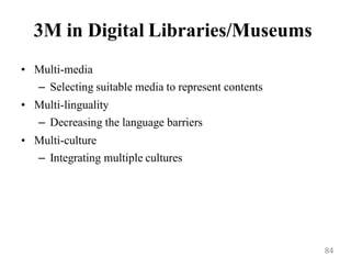 3M in Digital Libraries/Museums
• Multi-media
– Selecting suitable media to represent contents
• Multi-linguality
– Decreasing the language barriers
• Multi-culture
– Integrating multiple cultures
84
 