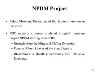 NPDM Project
• Palace Museum, Taipei, one of the famous museums in
the world
• NSC supports a pioneer study of a digital museum
project NPDM starting from 2000
– Enamels from the Ming and Ch‟ing Dynasties
– Famous Album Leaves of the Sung Dynasty
– Illustrations in Buddhist Scriptures with Relative
Drawings
85
 