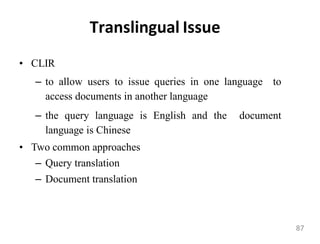 Translingual Issue
• CLIR
– to allow users to issue queries in one language to
access documents in another language
– the query language is English and the document
language is Chinese
• Two common approaches
– Query translation
– Document translation
87
 