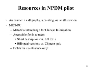 Resources in NPDM pilot
• An enamel, a calligraphy, a painting, or an illustration
• MICI-DC
– Metadata Interchange for Chinese Information
– Accessible fields to users
• Short descriptions vs. full texts
• Bilingual versions vs. Chinese only
– Fields for maintenance only
88
 