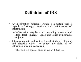 Definition of IRS
• An Information Retrieval System is a system that is
capable of storage retrieval and maintenance of
information.
– Information may be a text(including numeric and
date data), images, video and other multimedia
objects.
• Information retrieval is the formal study of efficient
and effective ways to extract the right bit of
information from a collection.
– The web is a special case, as we will discuss.
9
 