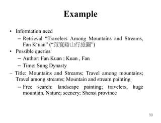 Example
• Information need
– Retrieval “Travelers Among Mountains and Streams,
Fan K„uan” (“范寬谿山行旅圖”)
• Possible queries
– Author: Fan Kuan ; Kuan , Fan
– Time: Sung Dynasty
– Title: Mountains and Streams; Travel among mountains;
Travel among streams; Mountain and stream painting
– Free search: landscape painting; travelers, huge
mountain, Nature; scenery; Shensi province
90
 