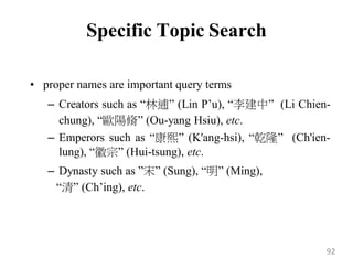 Specific Topic Search
• proper names are important query terms
– Creators such as “林逋” (Lin P‟u), “李建中” (Li Chien-
chung), “歐陽脩” (Ou-yang Hsiu), etc.
– Emperors such as “康熙” (K'ang-hsi), “乾隆” (Ch'ien-
lung), “徽宗” (Hui-tsung), etc.
– Dynasty such as ”宋” (Sung), “明” (Ming),
“清” (Ch‟ing), etc.
92
 