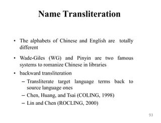 Name Transliteration
• The alphabets of Chinese and English are totally
different
• Wade-Giles (WG) and Pinyin are two famous
systems to romanize Chinese in libraries
• backward transliteration
– Transliterate target language terms back to
source language ones
– Chen, Huang, and Tsai (COLING, 1998)
– Lin and Chen (ROCLING, 2000)
93
 