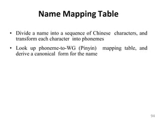 Name Mapping Table
• Divide a name into a sequence of Chinese characters, and
transform each character into phonemes
• Look up phoneme-to-WG (Pinyin) mapping table, and
derive a canonical form for the name
94
 