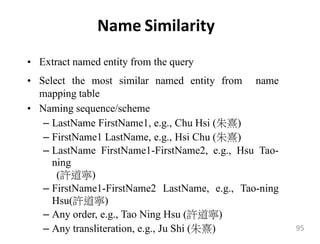 Name Similarity
• Extract named entity from the query
• Select the most similar named entity from name
mapping table
• Naming sequence/scheme
– LastName FirstName1, e.g., Chu Hsi (朱熹)
– FirstName1 LastName, e.g., Hsi Chu (朱熹)
– LastName FirstName1-FirstName2, e.g., Hsu Tao-
ning
(許道寧)
– FirstName1-FirstName2 LastName, e.g., Tao-ning
Hsu(許道寧)
– Any order, e.g., Tao Ning Hsu (許道寧)
– Any transliteration, e.g., Ju Shi (朱熹) 95
 
