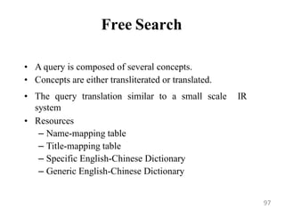 Free Search
• A query is composed of several concepts.
• Concepts are either transliterated or translated.
• The query translation similar to a small scale IR
system
• Resources
– Name-mapping table
– Title-mapping table
– Specific English-Chinese Dictionary
– Generic English-Chinese Dictionary
97
 