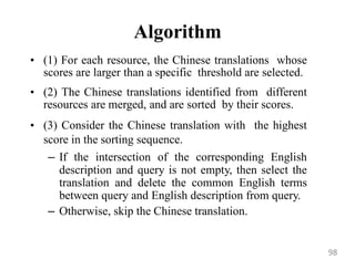 Algorithm
• (1) For each resource, the Chinese translations whose
scores are larger than a specific threshold are selected.
• (2) The Chinese translations identified from different
resources are merged, and are sorted by their scores.
• (3) Consider the Chinese translation with the highest
score in the sorting sequence.
– If the intersection of the corresponding English
description and query is not empty, then select the
translation and delete the common English terms
between query and English description from query.
– Otherwise, skip the Chinese translation.
98
 