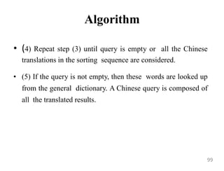 Algorithm
• (4) Repeat step (3) until query is empty or all the Chinese
translations in the sorting sequence are considered.
• (5) If the query is not empty, then these words are looked up
from the general dictionary. A Chinese query is composed of
all the translated results.
99
 